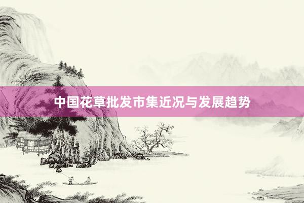 中国花草批发市集近况与发展趋势